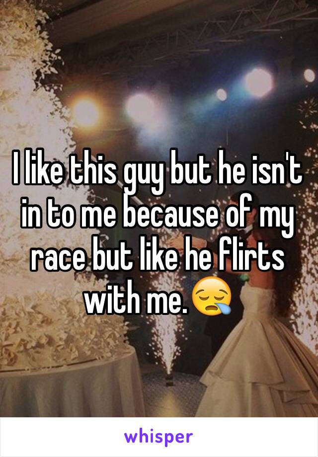 I like this guy but he isn't in to me because of my  race but like he flirts with me.😪