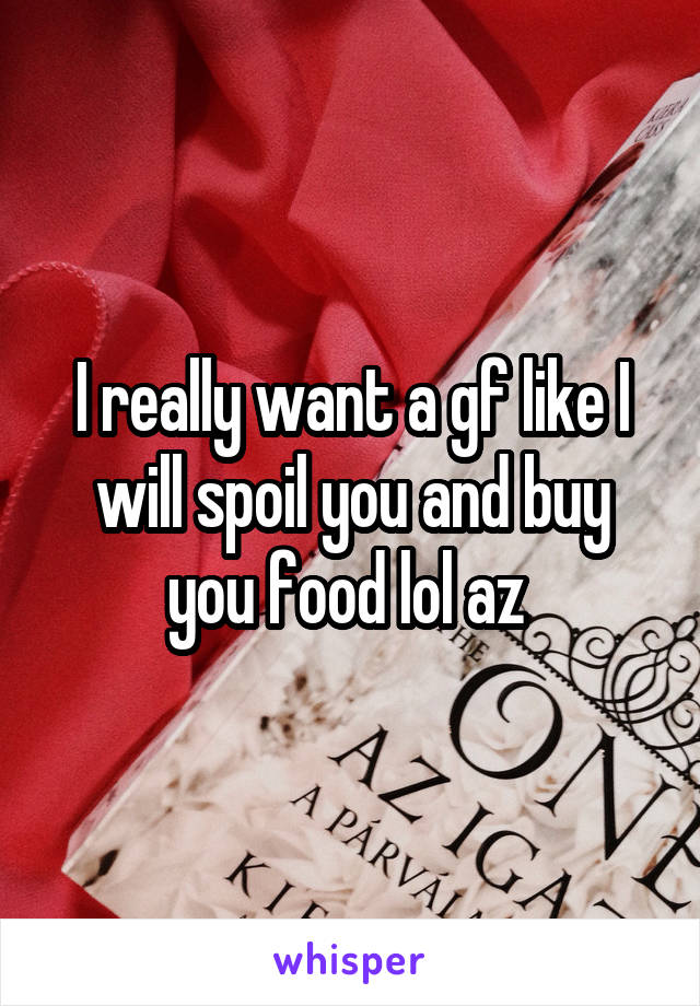 I really want a gf like I will spoil you and buy you food lol az 