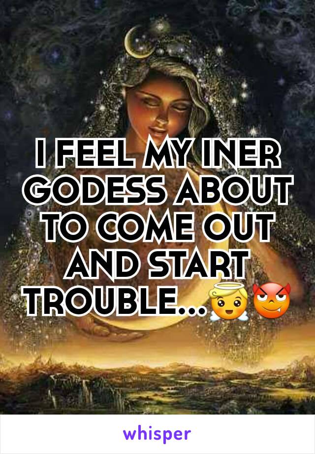 I FEEL MY INER GODESS ABOUT TO COME OUT AND START TROUBLE...😇😈