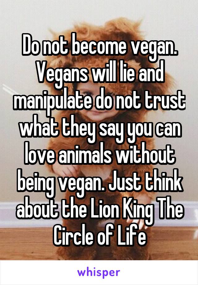 Do not become vegan. Vegans will lie and manipulate do not trust what they say you can love animals without being vegan. Just think about the Lion King The Circle of Life