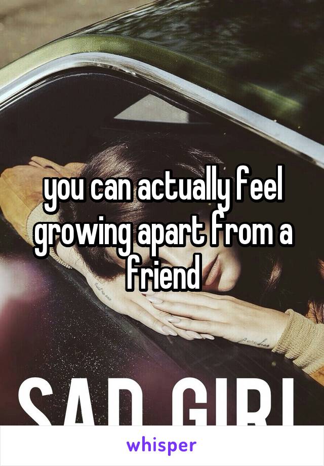 you can actually feel growing apart from a friend