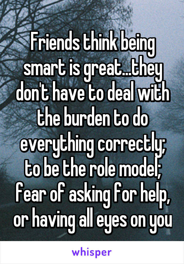 Friends think being smart is great...they don't have to deal with the burden to do everything correctly; to be the role model; fear of asking for help, or having all eyes on you