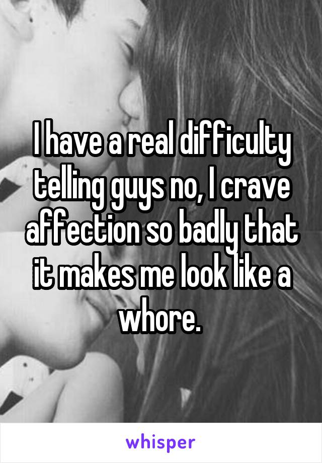 I have a real difficulty telling guys no, I crave affection so badly that it makes me look like a whore. 