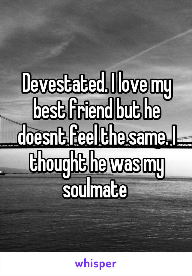 Devestated. I love my best friend but he doesnt feel the same. I thought he was my soulmate 