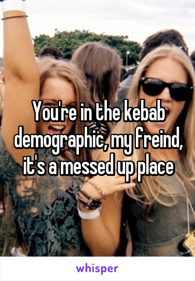 You're in the kebab demographic, my freind, it's a messed up place