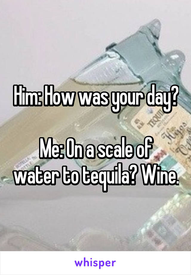 Him: How was your day?

Me: On a scale of water to tequila? Wine.