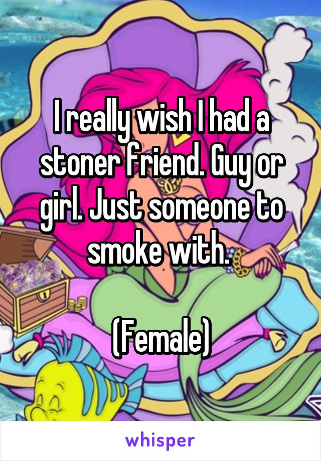 I really wish I had a stoner friend. Guy or girl. Just someone to smoke with. 

(Female)