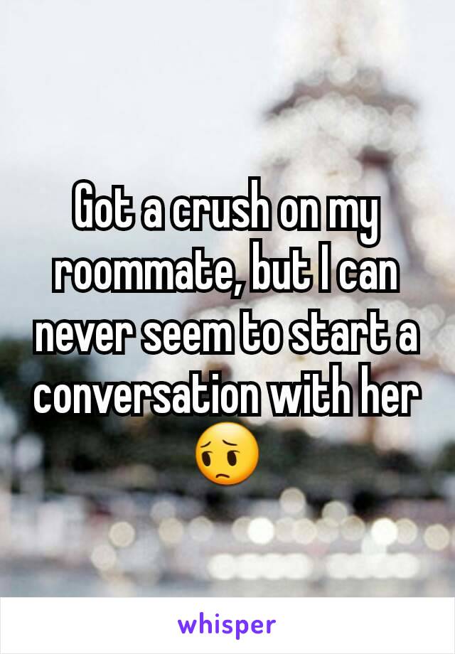 Got a crush on my roommate, but I can never seem to start a conversation with her😔