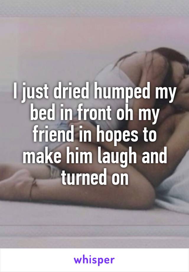 I just dried humped my bed in front oh my friend in hopes to make him laugh and turned on