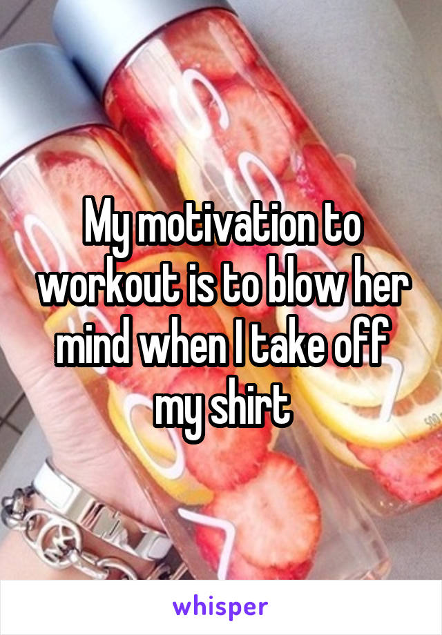 My motivation to workout is to blow her mind when I take off my shirt