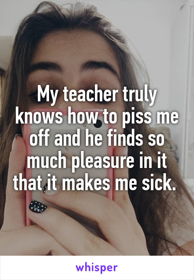 My teacher truly knows how to piss me off and he finds so much pleasure in it that it makes me sick. 