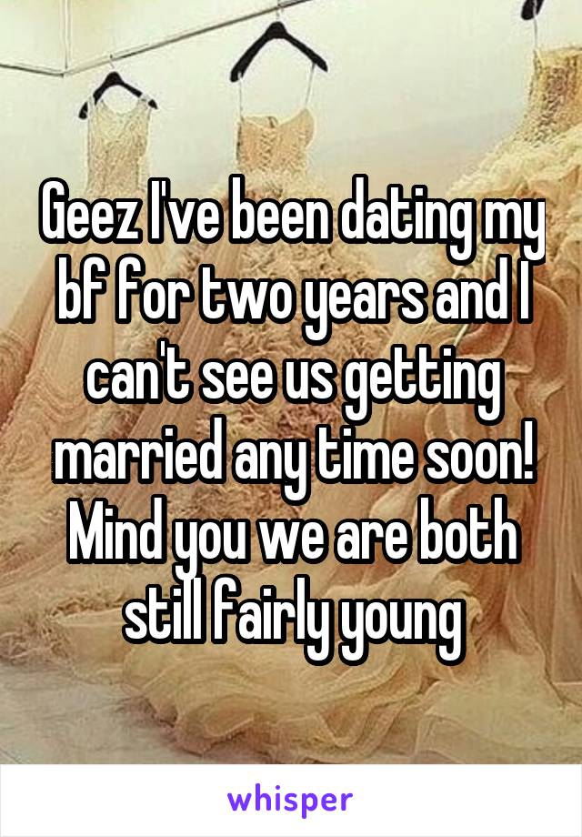 Geez I've been dating my bf for two years and I can't see us getting married any time soon! Mind you we are both still fairly young