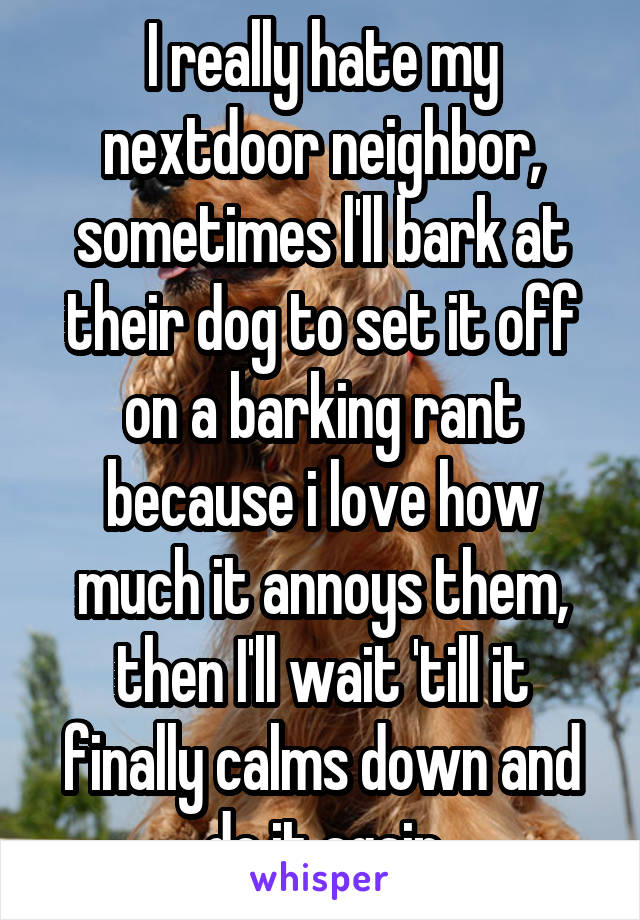 I really hate my nextdoor neighbor, sometimes l'll bark at their dog to set it off on a barking rant because i love how much it annoys them, then I'll wait 'till it finally calms down and do it again