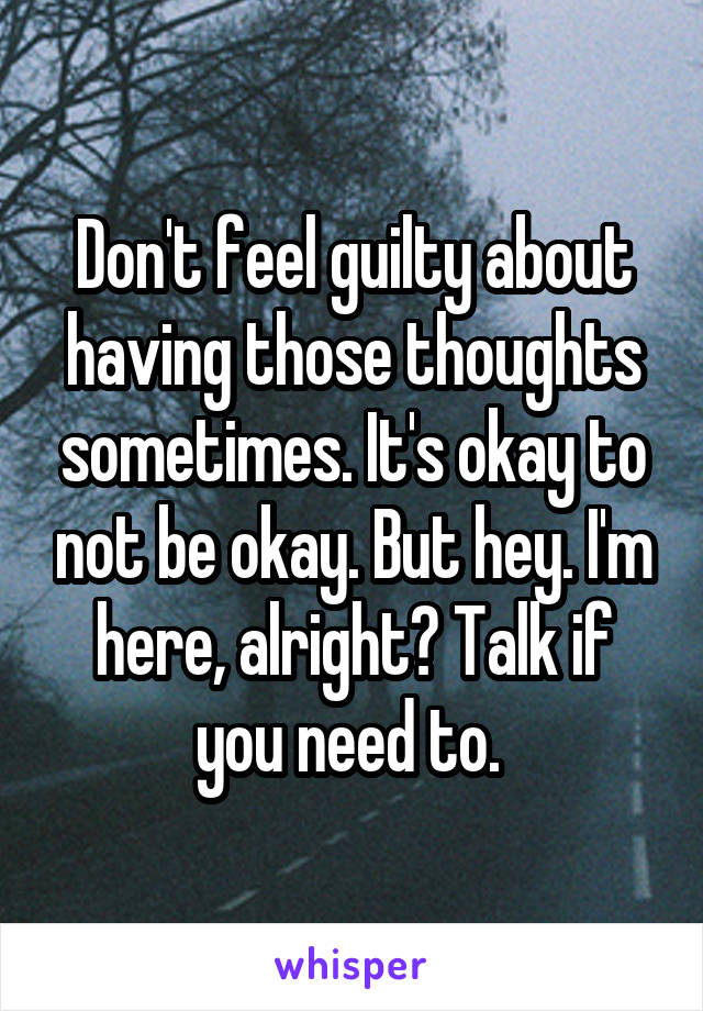 Don't feel guilty about having those thoughts sometimes. It's okay to not be okay. But hey. I'm here, alright? Talk if you need to. 