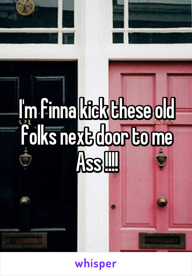 I'm finna kick these old folks next door to me Ass !!!!