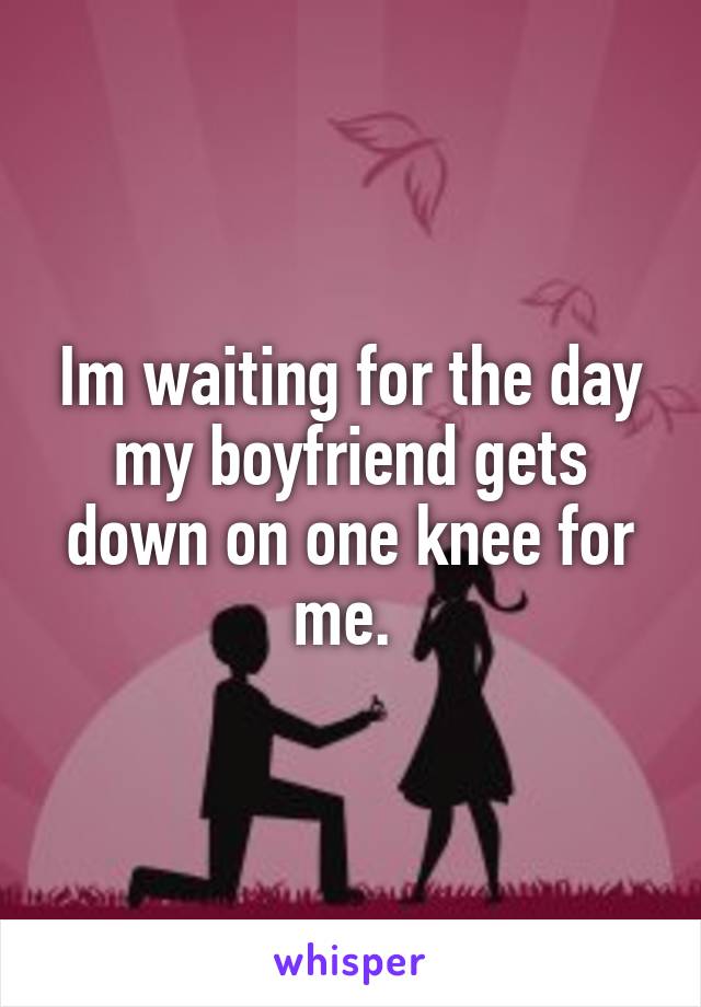 Im waiting for the day my boyfriend gets down on one knee for me. 