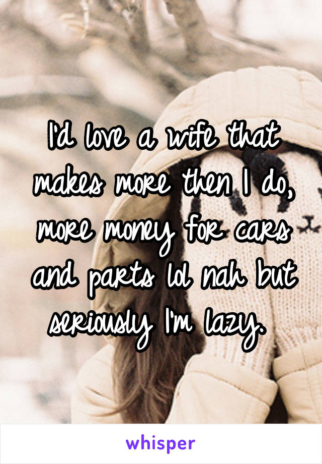 I'd love a wife that makes more then I do, more money for cars and parts lol nah but seriously I'm lazy. 