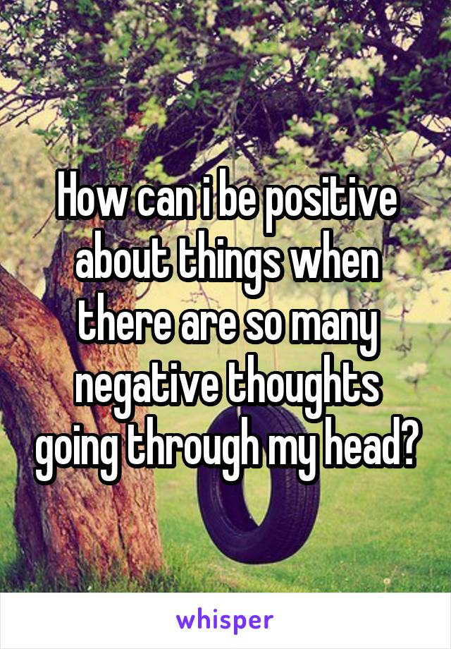 How can i be positive about things when there are so many negative thoughts going through my head?