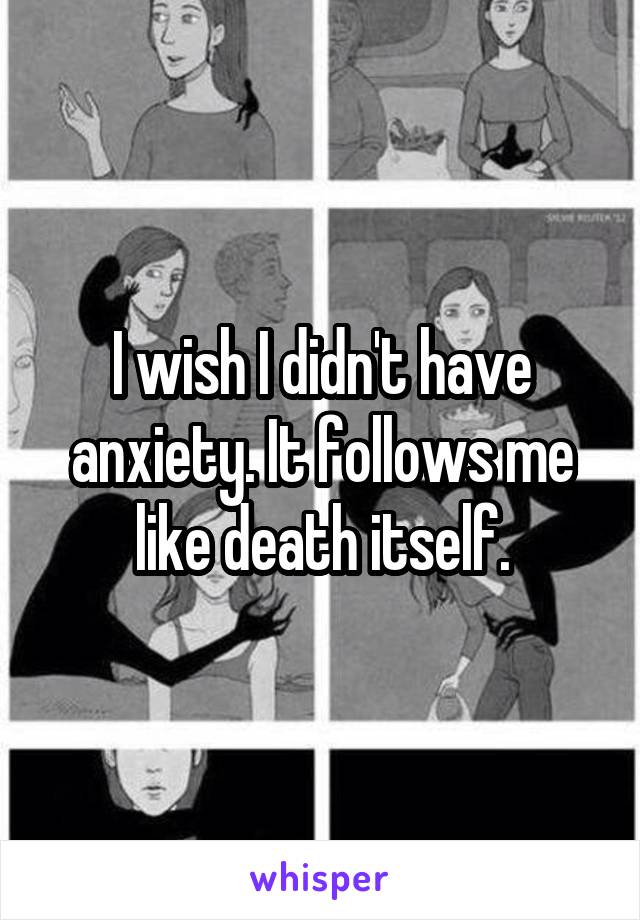 I wish I didn't have anxiety. It follows me like death itself.