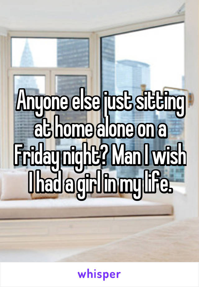 Anyone else just sitting at home alone on a Friday night? Man I wish I had a girl in my life.