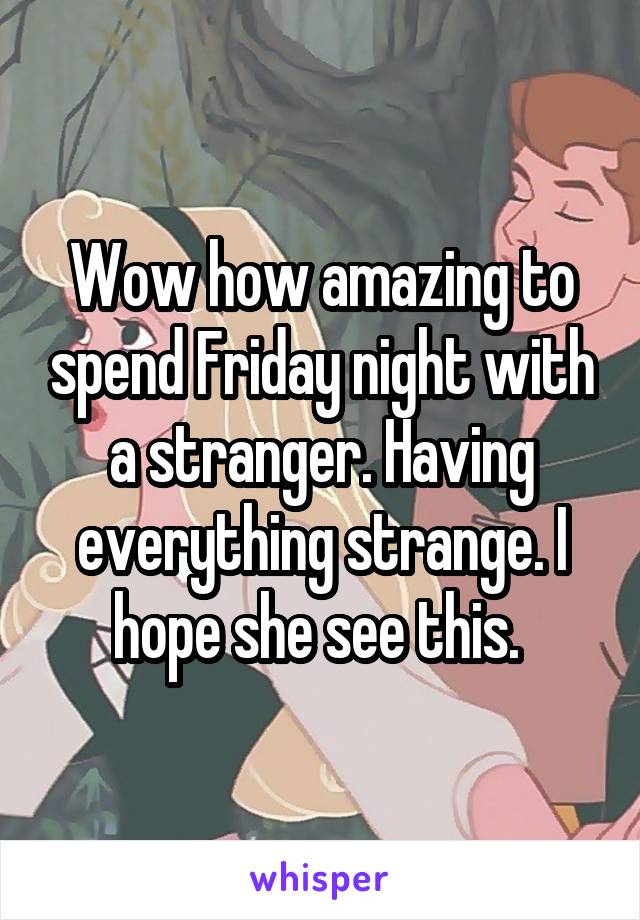 Wow how amazing to spend Friday night with a stranger. Having everything strange. I hope she see this. 