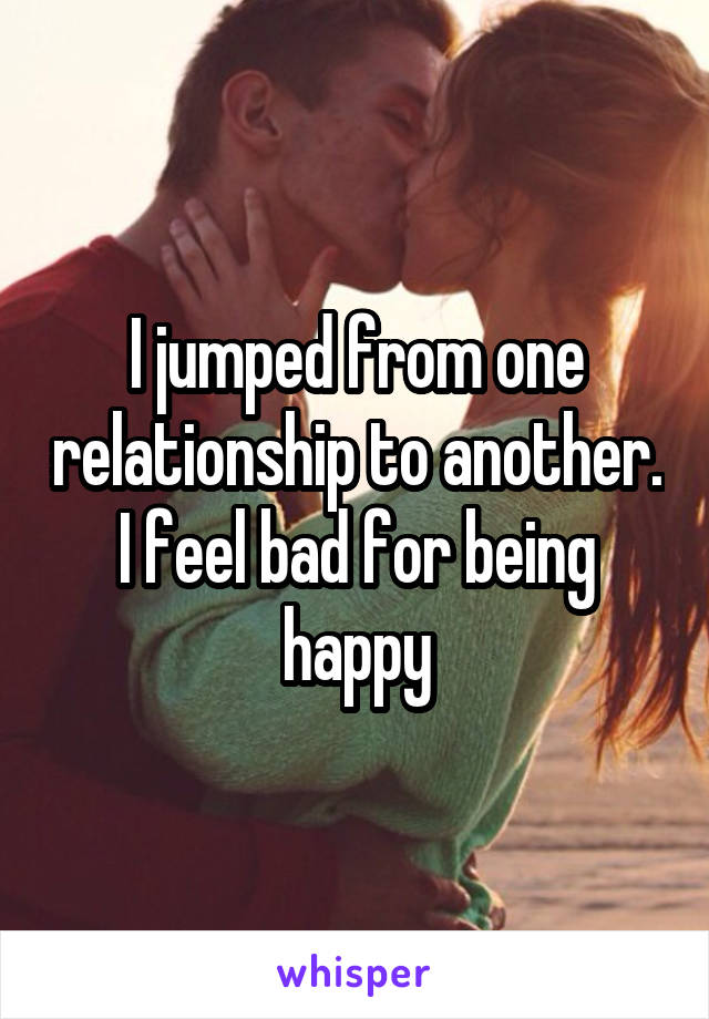 I jumped from one relationship to another. I feel bad for being happy