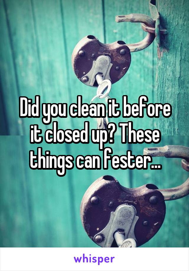 Did you clean it before it closed up? These things can fester...