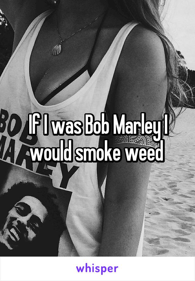 If I was Bob Marley I would smoke weed 