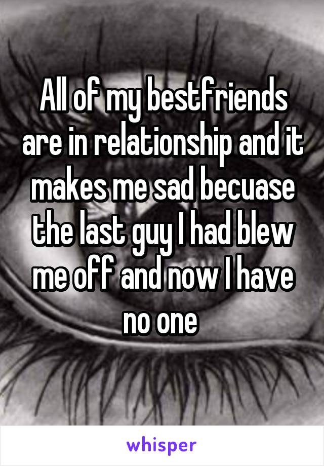 All of my bestfriends are in relationship and it makes me sad becuase the last guy I had blew me off and now I have no one 
