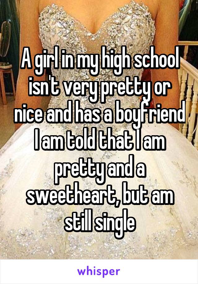 A girl in my high school isn't very pretty or nice and has a boyfriend I am told that I am pretty and a sweetheart, but am still single