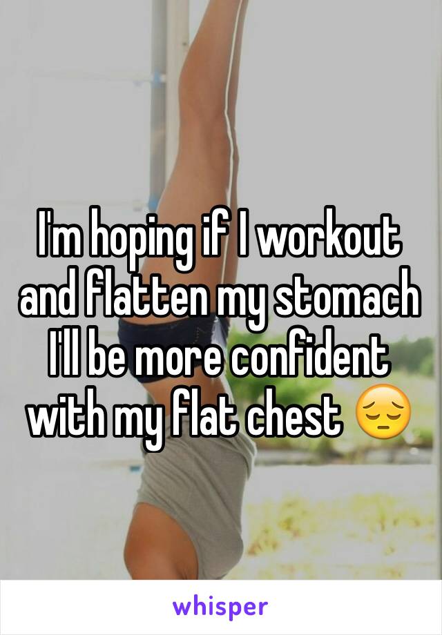 I'm hoping if I workout and flatten my stomach I'll be more confident with my flat chest 😔