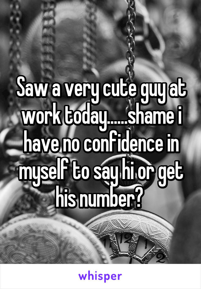 Saw a very cute guy at work today......shame i have no confidence in myself to say hi or get his number? 