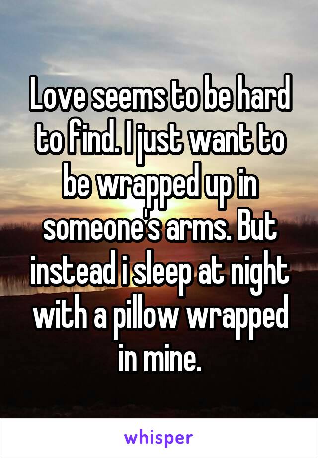 Love seems to be hard to find. I just want to be wrapped up in someone's arms. But instead i sleep at night with a pillow wrapped in mine.