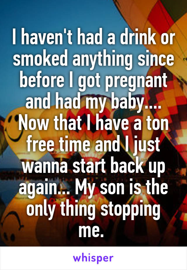 I haven't had a drink or smoked anything since before I got pregnant and had my baby.... Now that I have a ton free time and I just wanna start back up again... My son is the only thing stopping me. 