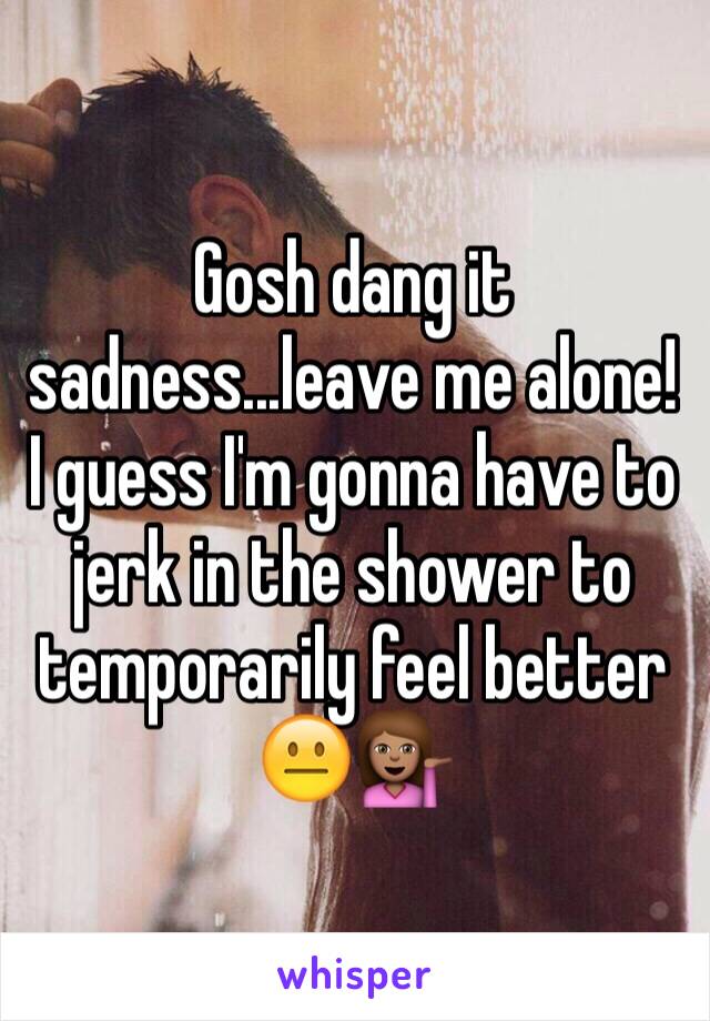 Gosh dang it sadness...leave me alone! I guess I'm gonna have to jerk in the shower to temporarily feel better 😐💁🏽