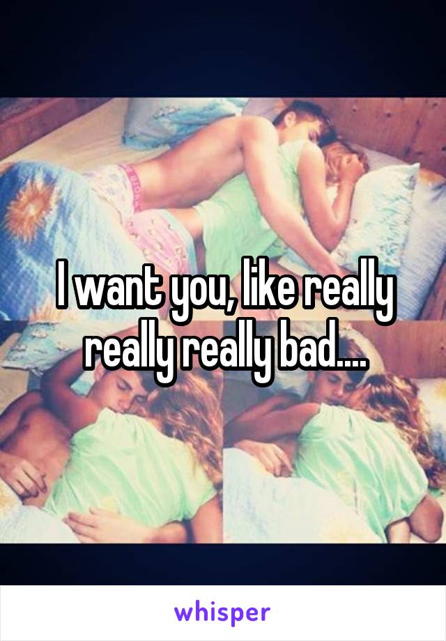 I want you, like really really really bad....