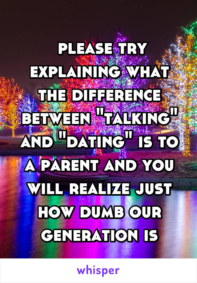  please try explaining what the difference between "talking" and "dating" is to a parent and you will realize just how dumb our generation is