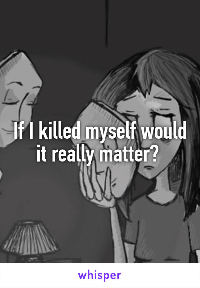 If I killed myself would it really matter? 