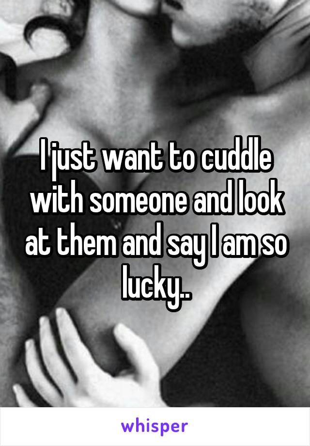 I just want to cuddle with someone and look at them and say I am so lucky..