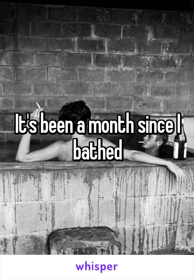 It's been a month since I bathed