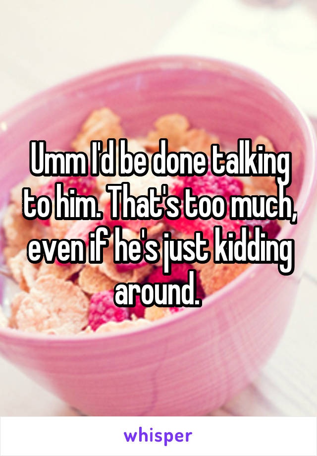 Umm I'd be done talking to him. That's too much, even if he's just kidding around. 