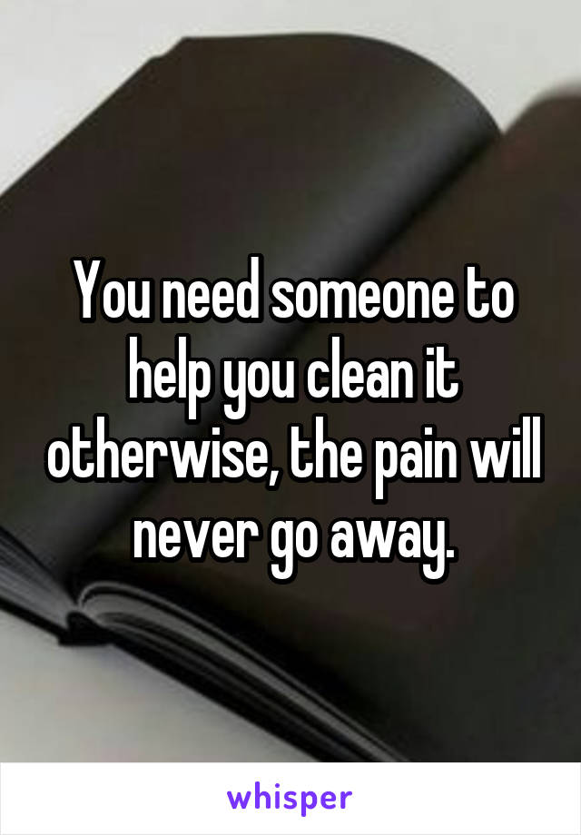 You need someone to help you clean it otherwise, the pain will never go away.