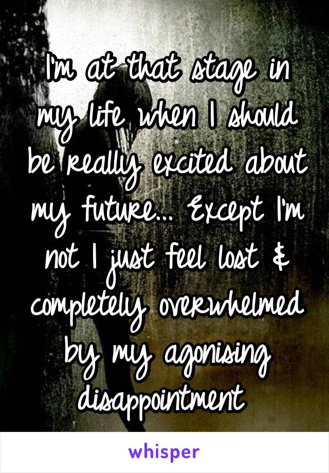 I'm at that stage in my life when I should be really excited about my future... Except I'm not I just feel lost & completely overwhelmed by my agonising disappointment 