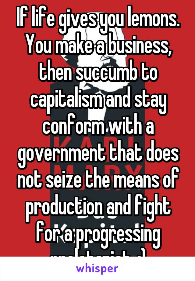 If life gives you lemons. You make a business, then succumb to capitalism and stay conform with a government that does not seize the means of production and fight for a progressing proletariat. :)