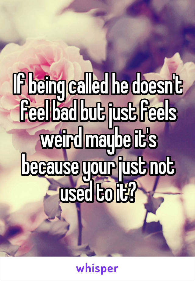 If being called he doesn't feel bad but just feels weird maybe it's because your just not used to it?