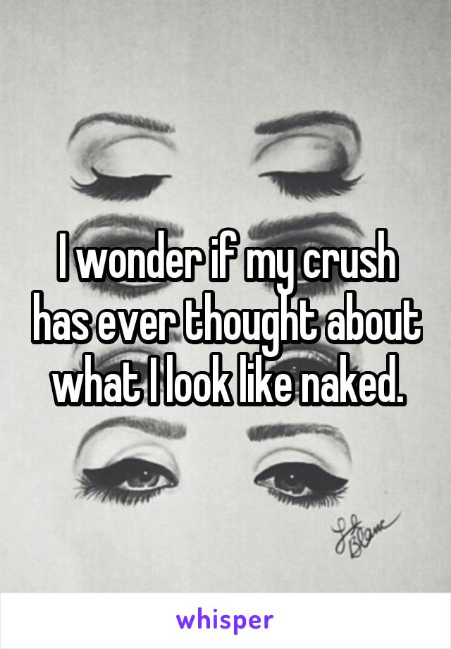 I wonder if my crush has ever thought about what I look like naked.