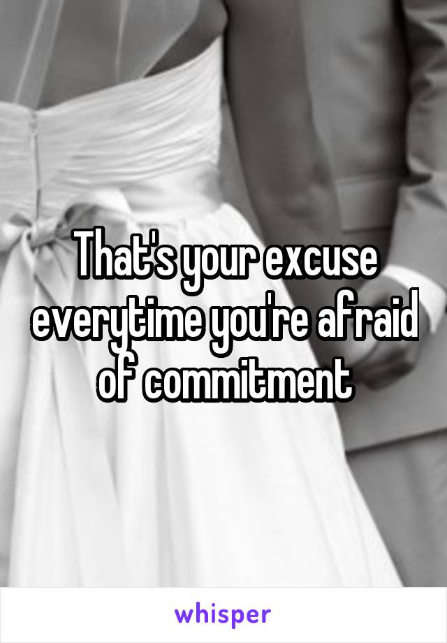 That's your excuse everytime you're afraid of commitment