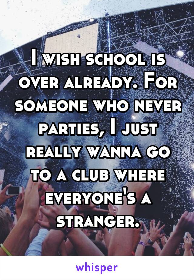 I wish school is over already. For someone who never parties, I just really wanna go to a club where everyone's a stranger.