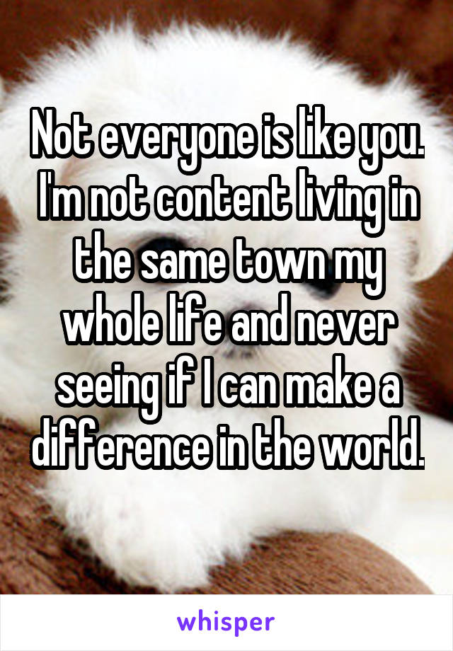 Not everyone is like you. I'm not content living in the same town my whole life and never seeing if I can make a difference in the world. 