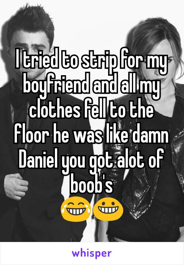 I tried to strip for my boyfriend and all my clothes fell to the floor he was like damn Daniel you got alot of boob's
😂😀